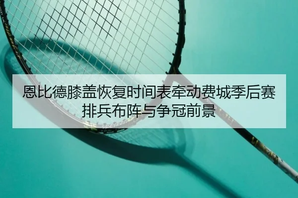 恩比德膝盖恢复时间表牵动费城季后赛排兵布阵与争冠前景