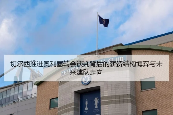 切尔西推进奥利塞转会谈判背后的薪资结构博弈与未来建队走向